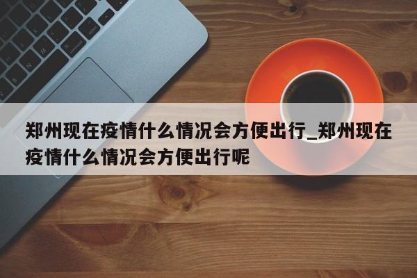 详细阅读:郑州现在疫情什么情况会方便出行_郑州现在疫情什么情况会方便出行呢 郑州现在疫情什么情况会方便出行_郑州现在疫情什么情况会方便出行呢