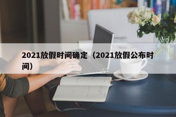 详细阅读:2021放假时间确定(2021放假公布时间) 2021放假时间确定(2021放假公布时间)