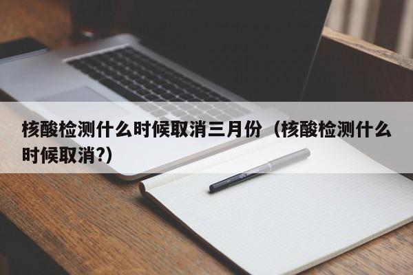 核酸检测什么时候取消三月份(核酸检测什么时候取消?)