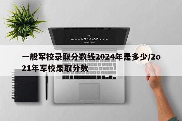 详细阅读:一般军校录取分数线2024年是多少/2o21年军校录取分数 一般军校录取分数线2024年是多少/2o21年军校录取分数