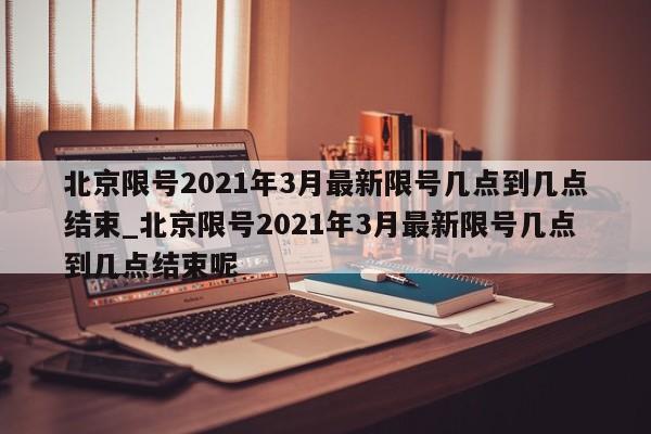 北京限号2021年3月最新限号几点到几点结束_北京限号2021年3月最新限号几点到几点结束呢
