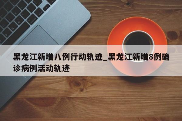 黑龙江新增八例行动轨迹_黑龙江新增8例确诊病例活动轨迹