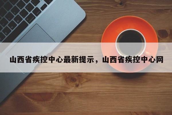 山西省疾控中心最新提示，山西省疾控中心网