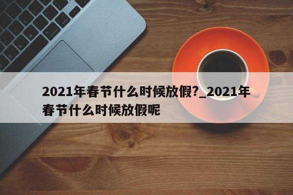 2021年春节什么时候放假?_2021年春节什么时候放假呢