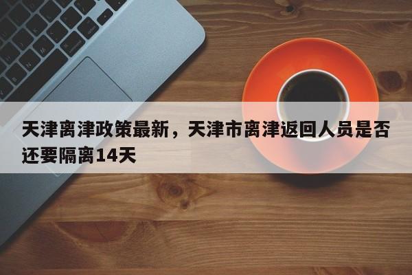 详细阅读:天津离津政策最新,天津市离津返回人员是否还要隔离14天 天津离津政策最新,天津市离津返回人员是否还要隔离14天