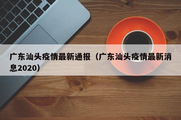 详细阅读:广东汕头疫情最新通报(广东汕头疫情最新消息2020) 广东汕头疫情最新通报(广东汕头疫情最新消息2020)