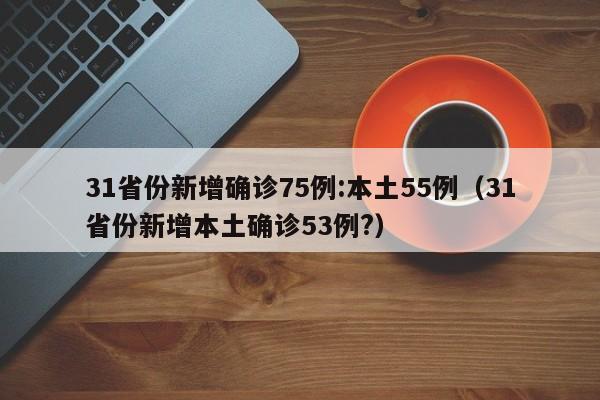 31省份新增确诊75例:本土55例(31省份新增本土确诊53例?)