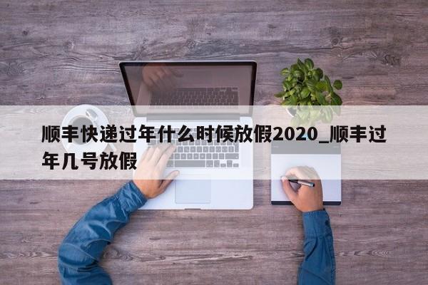 详细阅读:顺丰快递过年什么时候放假2020_顺丰过年几号放假 顺丰快递过年什么时候放假2020_顺丰过年几号放假