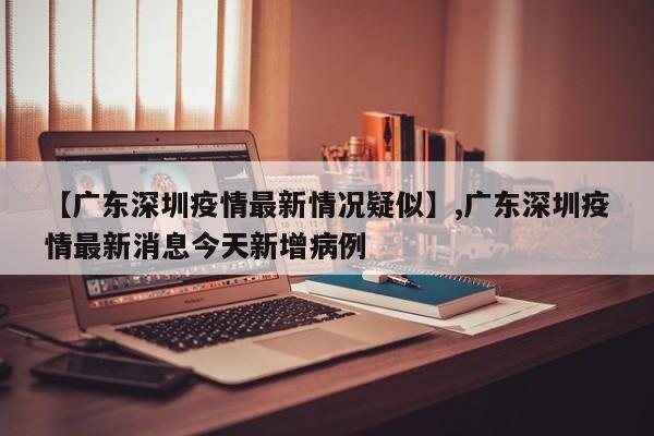 详细阅读:【广东深圳疫情最新情况疑似】,广东深圳疫情最新消息今天新增病例 【广东深圳疫情最新情况疑似】,广东深圳疫情最新消息今天新增病例