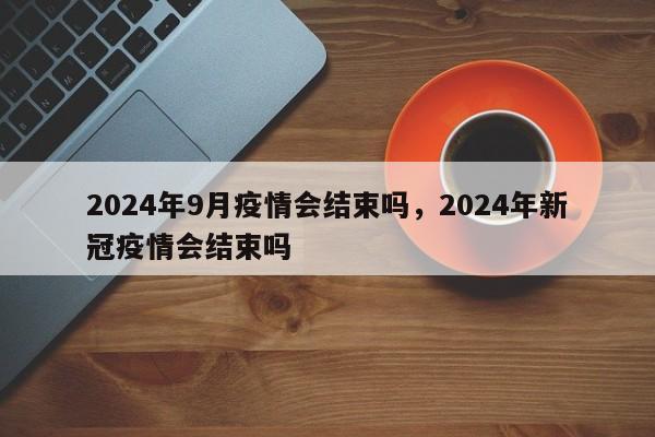 详细阅读:2024年9月疫情会结束吗,2024年新冠疫情会结束吗 2024年9月疫情会结束吗,2024年新冠疫情会结束吗