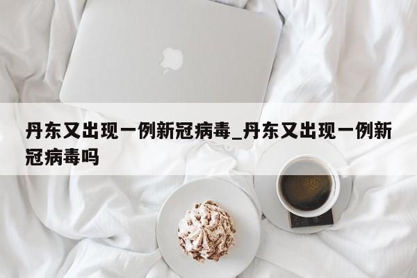 详细阅读:丹东又出现一例新冠病毒_丹东又出现一例新冠病毒吗 丹东又出现一例新冠病毒_丹东又出现一例新冠病毒吗