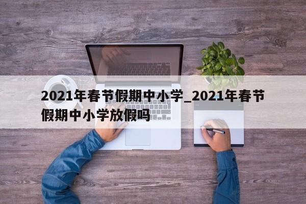 详细阅读:2021年春节假期中小学_2021年春节假期中小学放假吗 2021年春节假期中小学_2021年春节假期中小学放假吗