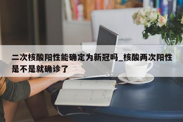 二次核酸阳性能确定为新冠吗_核酸两次阳性是不是就确诊了