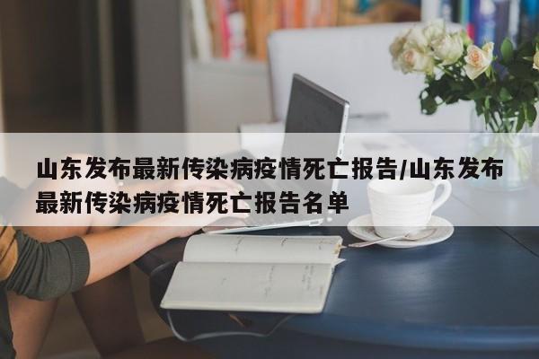 山东发布最新传染病疫情死亡报告/山东发布最新传染病疫情死亡报告名单