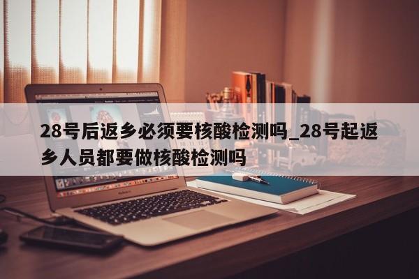 28号后返乡必须要核酸检测吗_28号起返乡人员都要做核酸检测吗