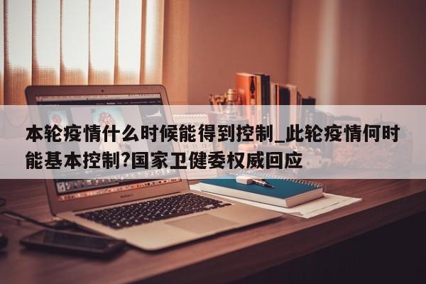 详细阅读:本轮疫情什么时候能得到控制_此轮疫情何时能基本控制?国家卫健委权威回应 本轮疫情什么时候能得到控制_此轮疫情何时能基本控制?国家卫健委权威回应