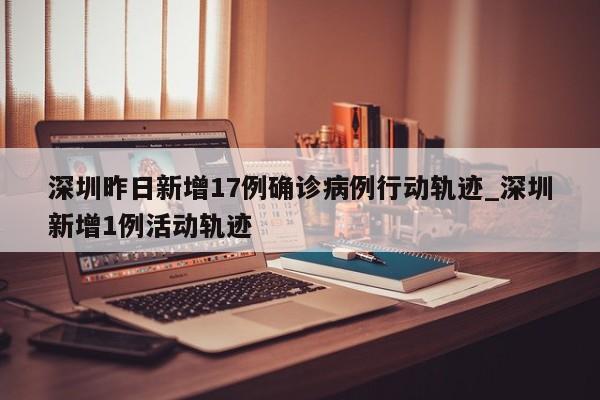 详细阅读:深圳昨日新增17例确诊病例行动轨迹_深圳新增1例活动轨迹 深圳昨日新增17例确诊病例行动轨迹_深圳新增1例活动轨迹