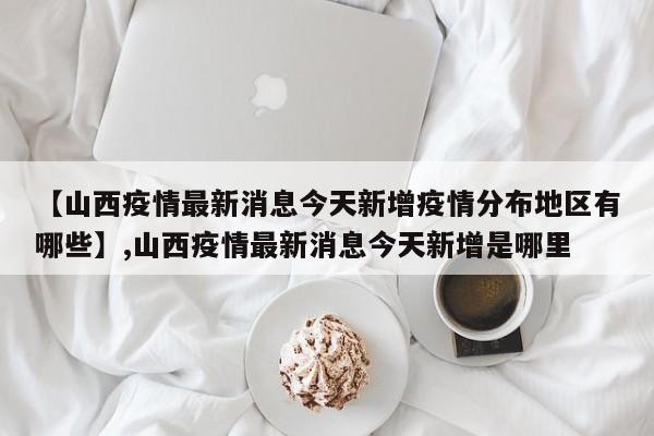 详细阅读:【山西疫情最新消息今天新增疫情分布地区有哪些】,山西疫情最新消息今天新增是哪里 【山西疫情最新消息今天新增疫情分布地区有哪些】,山西疫情最新消息今天新增是哪里