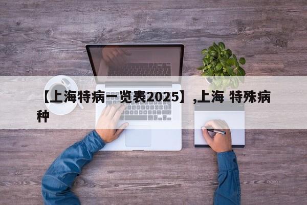 详细阅读:【上海特病一览表2025】,上海 特殊病种 【上海特病一览表2025】,上海 特殊病种
