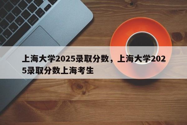 上海大学2025录取分数，上海大学2025录取分数上海考生