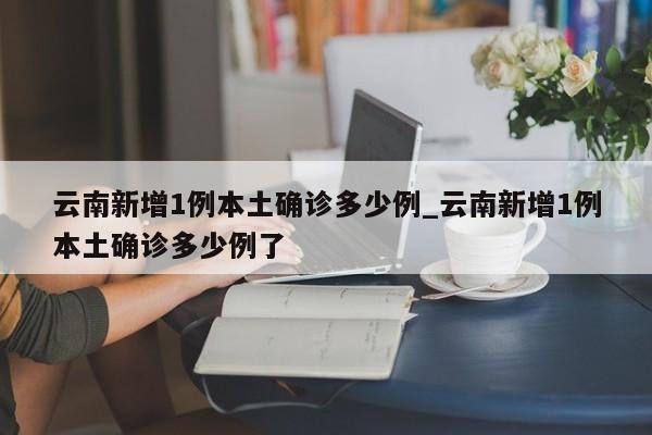 详细阅读:云南新增1例本土确诊多少例_云南新增1例本土确诊多少例了 云南新增1例本土确诊多少例_云南新增1例本土确诊多少例了