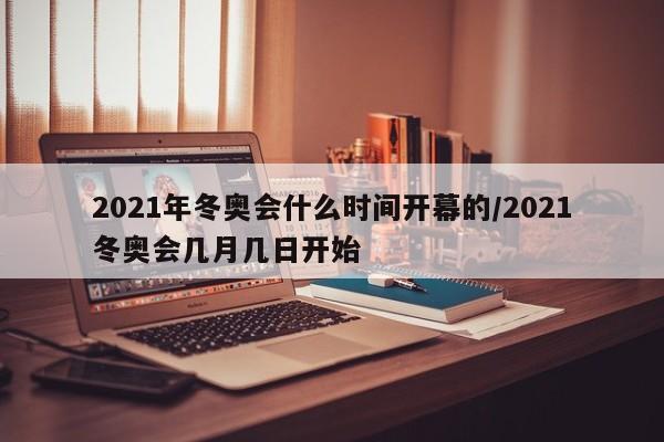 2021年冬奥会什么时间开幕的/2021冬奥会几月几日开始