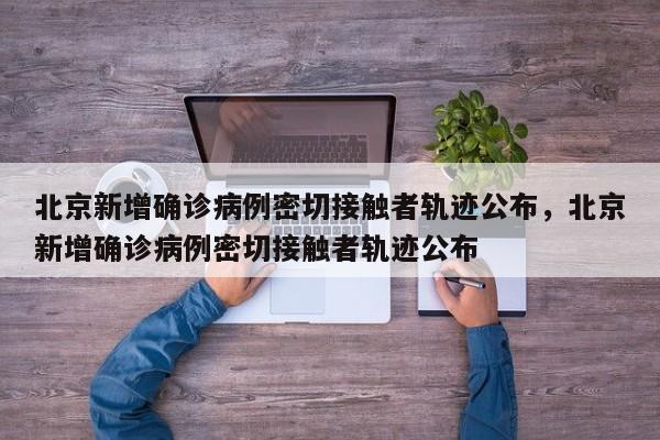 北京新增确诊病例密切接触者轨迹公布，北京新增确诊病例密切接触者轨迹公布
