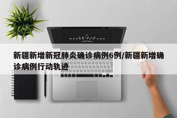 新疆新增新冠肺炎确诊病例6例/新疆新增确诊病例行动轨迹