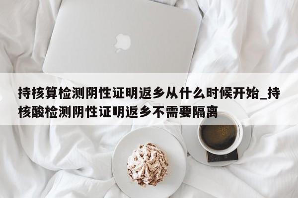 持核算检测阴性证明返乡从什么时候开始_持核酸检测阴性证明返乡不需要隔离