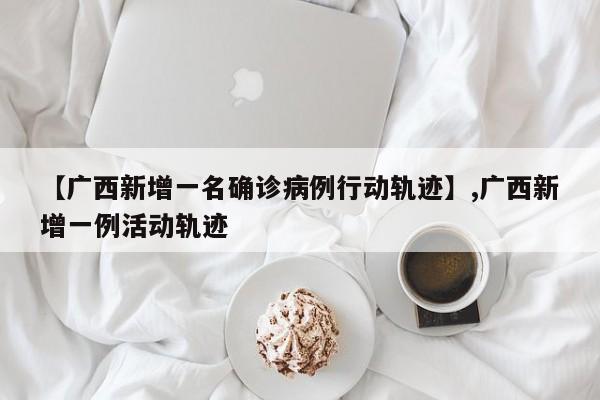 【广西新增一名确诊病例行动轨迹】,广西新增一例活动轨迹