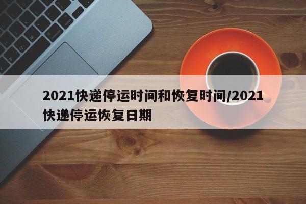 2021快递停运时间和恢复时间/2021快递停运恢复日期