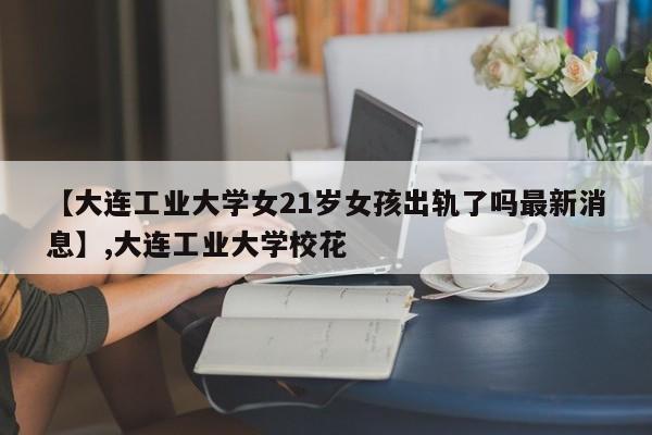 【大连工业大学女21岁女孩出轨了吗最新消息】,大连工业大学校花