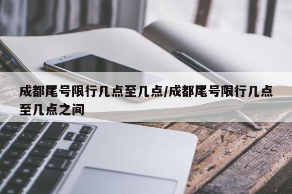 成都尾号限行几点至几点/成都尾号限行几点至几点之间