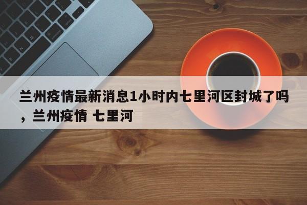 兰州疫情最新消息1小时内七里河区封城了吗，兰州疫情 七里河