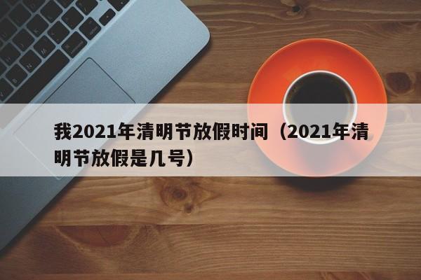 我2021年清明节放假时间（2021年清明节放假是几号）