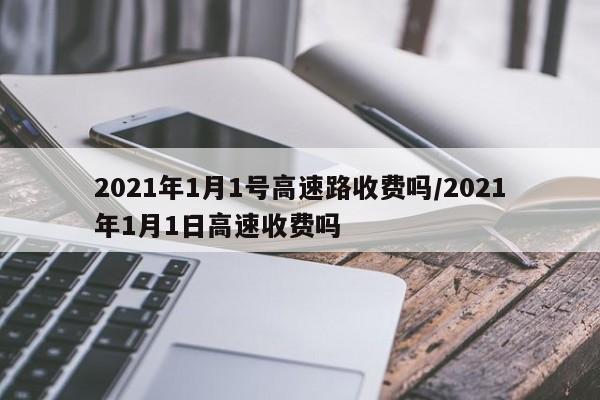 2021年1月1号高速路收费吗/2021年1月1日高速收费吗